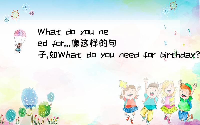 What do you need for...像这样的句子,如What do you need for birthday?What do you need for a party?多说几个!必定完成啊!