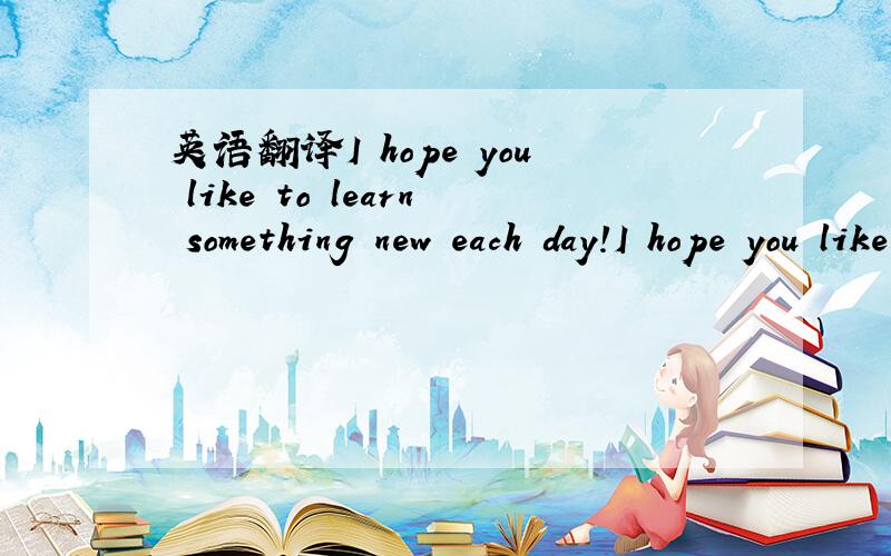 英语翻译I hope you like to learn something new each day!I hope you liketo read a good book each day!I hope you liketo give it much care each day!