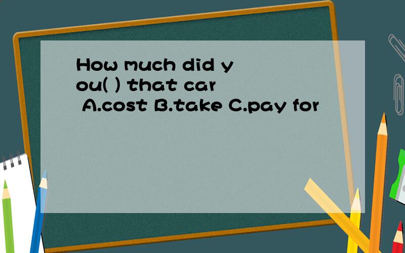 How much did you( ) that car A.cost B.take C.pay for