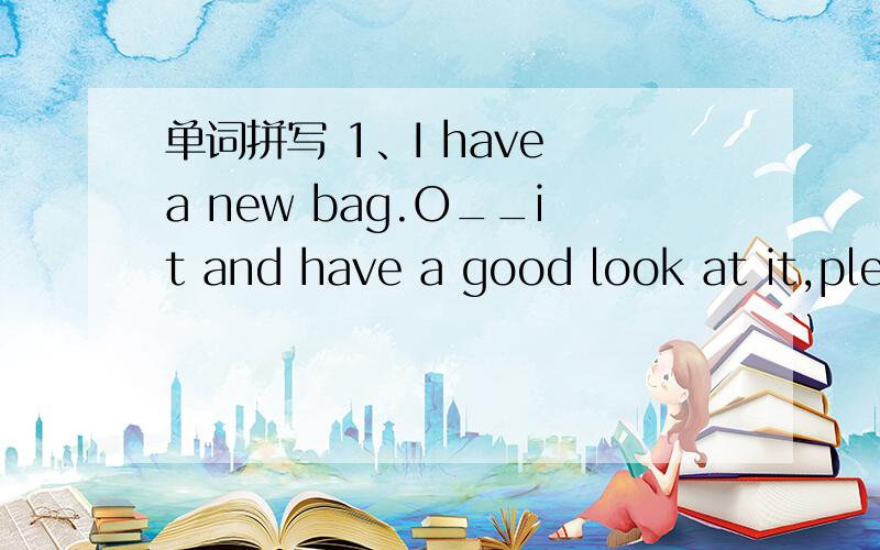 单词拼写 1、I have a new bag.O__it and have a good look at it,please.2、Now it is eleven O'clock,You are l___for breakfast.3、The photo of your famliy is nice.May I have a look at it a___?