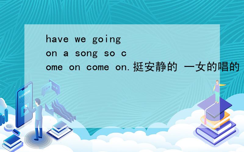 have we going on a song so come on come on.挺安静的 一女的唱的 求歌名