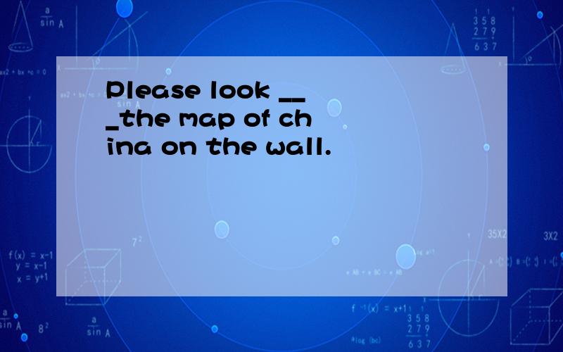 Please look ___the map of china on the wall.