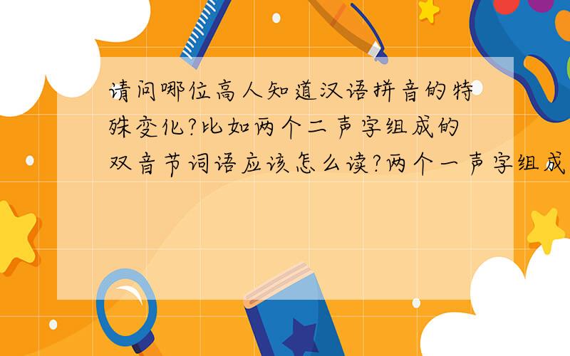 请问哪位高人知道汉语拼音的特殊变化?比如两个二声字组成的双音节词语应该怎么读?两个一声字组成的双音节词语应该怎么读?两个三声字组成的双音节词语应该怎么读?两个四声字组成的双