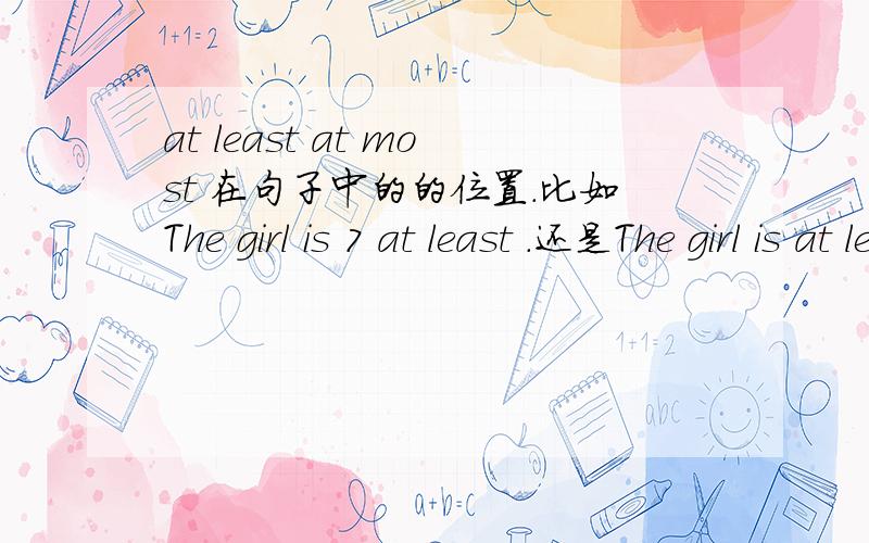 at least at most 在句子中的的位置.比如The girl is 7 at least .还是The girl is at least 7.是The pencil costs at most five yuan还是The pencil costs five yuan at most解答提问在弄几个例子.分数不是问题