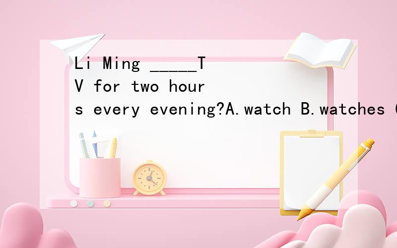 Li Ming _____TV for two hours every evening?A.watch B.watches C.watching