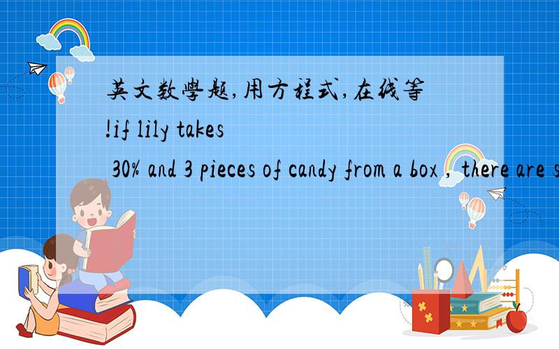 英文数学题,用方程式,在线等!if lily takes 30% and 3 pieces of candy from a box , there are still 11 pieces left. what is the original amount of candy in the box