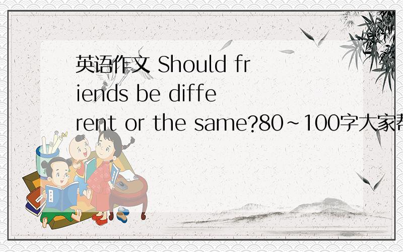英语作文 Should friends be different or the same?80~100字大家帮忙啊~~~