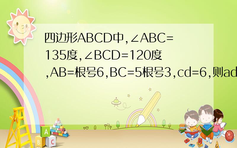 四边形ABCD中,∠ABC=135度,∠BCD=120度,AB=根号6,BC=5根号3,cd=6,则ad=多少