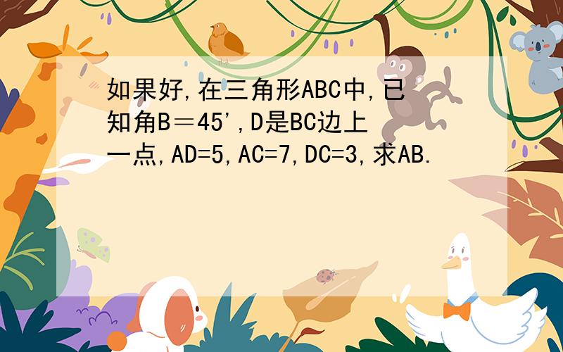 如果好,在三角形ABC中,已知角B＝45',D是BC边上一点,AD=5,AC=7,DC=3,求AB.