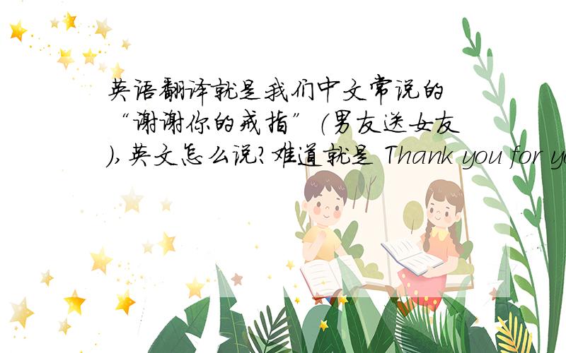 英语翻译就是我们中文常说的 “谢谢你的戒指”（男友送女友）,英文怎么说?难道就是 Thank you for your ring?