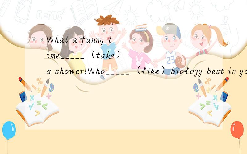 What a funny time_____（take）a shower!Who_____（like）biology best in your class?Who_____you_____（like）best in your class?Is_____（Jenny）favorite city Beijing?My favorite______（color）are blue and green.I want______（be）a science te