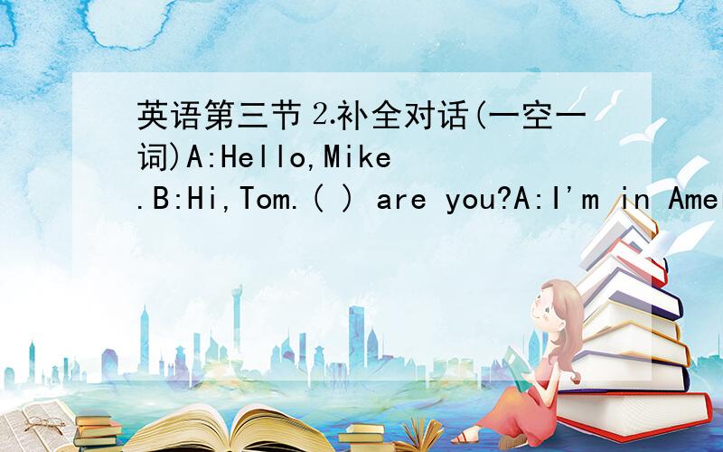 英语第三节⒉补全对话(一空一词)A:Hello,Mike.B:Hi,Tom.( ) are you?A:I'm in America ( ) vacation!I ( ) to say heppy birthday to you!B:Oh,( A:So,how is it ( ) there?B:( ).We are very happy here.How is everything with you?A:Pretty ( ).What a
