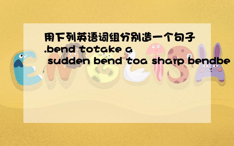 用下列英语词组分别造一个句子.bend totake a sudden bend toa sharp bendbe bent on doing如果是字典上的原句就更好啦~