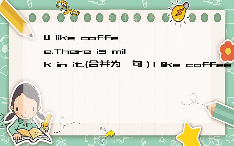 1.I like coffee.There is milk in it.(合并为一句）I like coffee ________milk ________it.