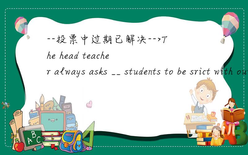 --投票中过期已解决-->The head teacher always asks __ students to be srict with ourselves in everything.为什么不用his,而用us.