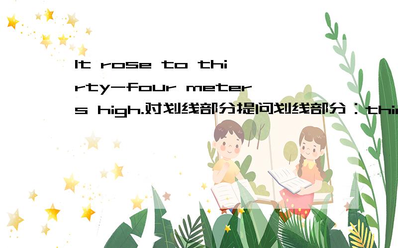 It rose to thirty-four meters high.对划线部分提问划线部分：thirty-four meters_____ _____ did it rise to?