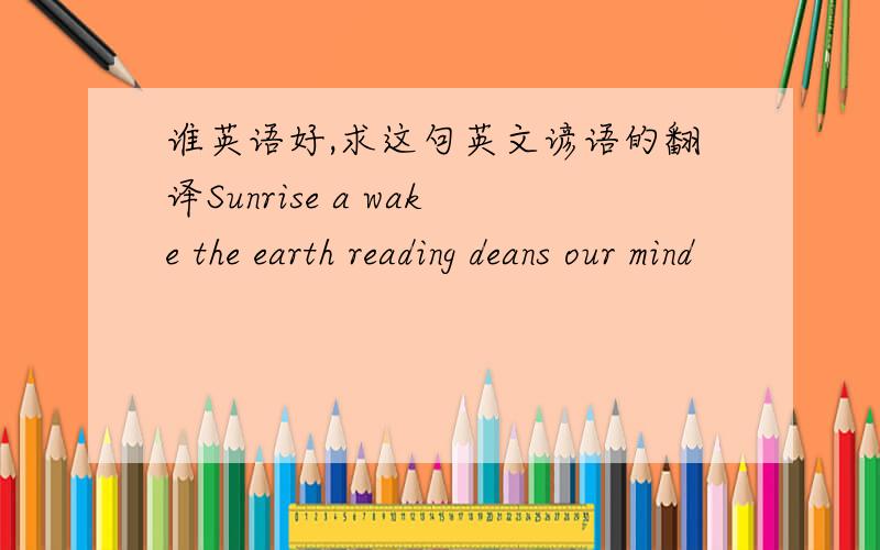 谁英语好,求这句英文谚语的翻译Sunrise a wake the earth reading deans our mind