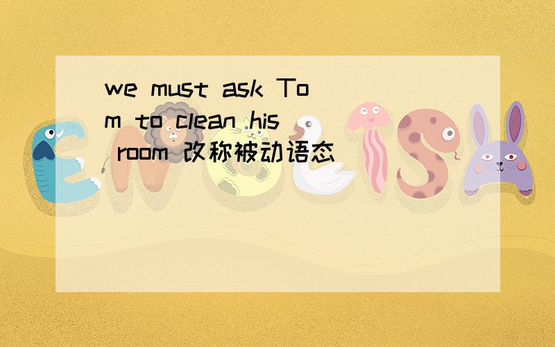 we must ask Tom to clean his room 改称被动语态
