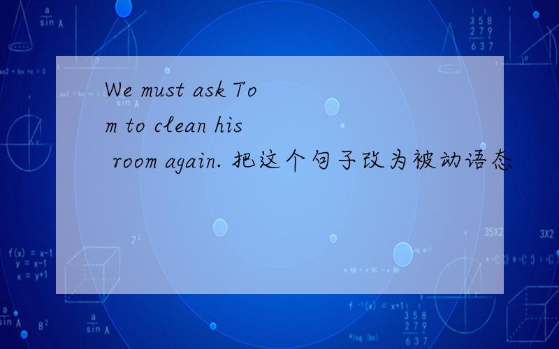 We must ask Tom to clean his room again. 把这个句子改为被动语态