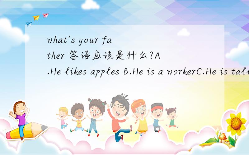 what's your father 答语应该是什么?A.He likes apples B.He is a workerC.He is tallD.He is very kind