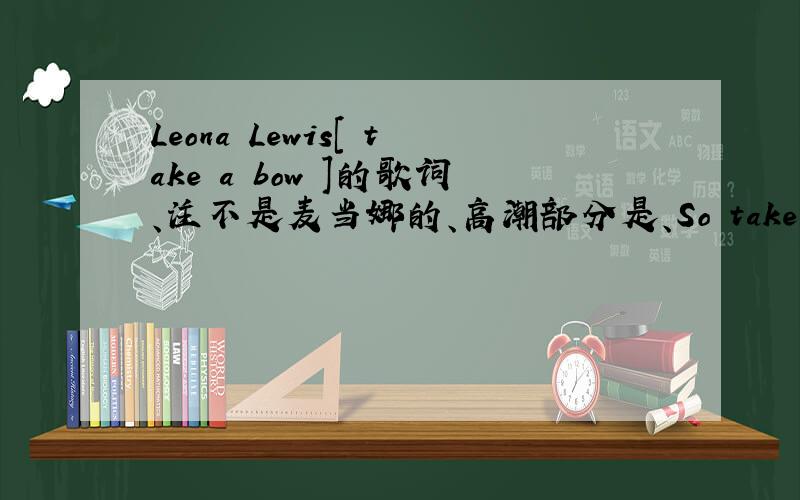 Leona Lewis[ take a bow ]的歌词、注不是麦当娜的、高潮部分是、So take a bow.Cause you've taken everything elseYou played the part like a star you played it so wellTake a bowCause the scene is coming to an endI gave you love. All you