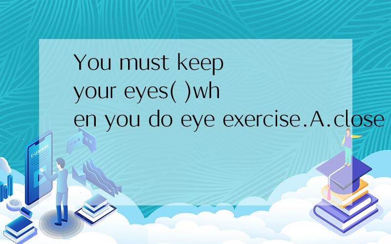 You must keep your eyes( )when you do eye exercise.A.close B.open C.closed D.openYou must keep your eyes( )when you do eye exercise.A.close B.open C.closed D.opend这题参考书上的答案是C,但不是有这样一个句子：Keep our classroom cle