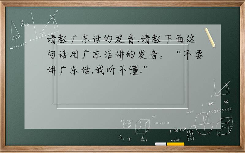 请教广东话的发音.请教下面这句话用广东话讲的发音：“不要讲广东话,我听不懂.”