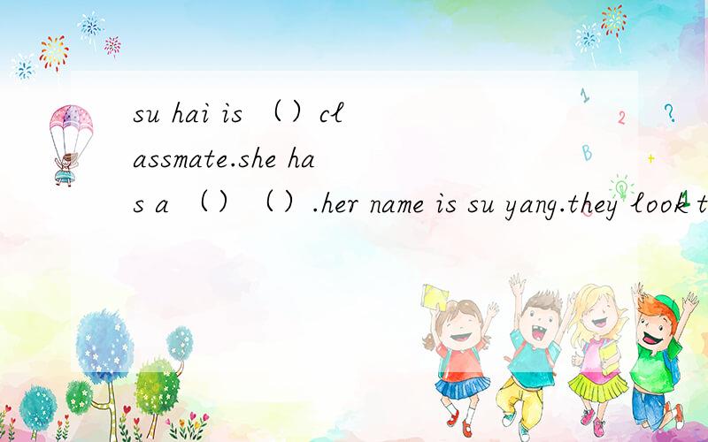 su hai is （）classmate.she has a （）（）.her name is su yang.they look the（）su hai is（）than su yang su yang is twenty （）（）than su hai