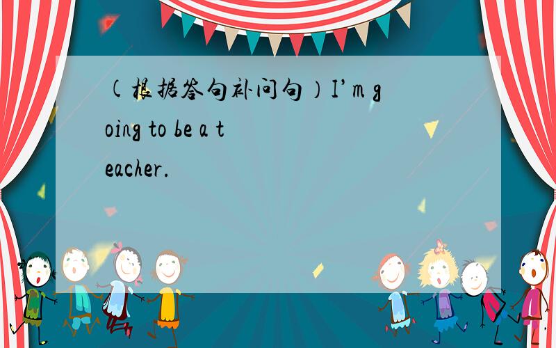 (根据答句补问句）I’m going to be a teacher.
