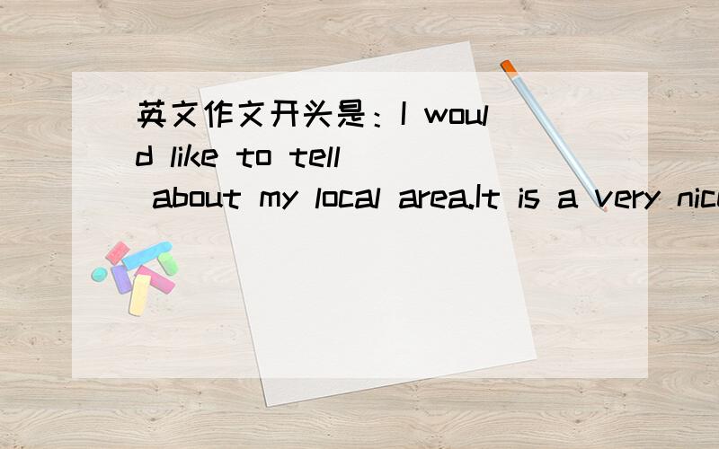 英文作文开头是：I would like to tell about my local area.It is a very nice area .There many thins to .