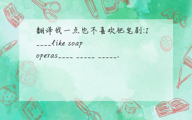 翻译我一点也不喜欢肥皂剧:I____like soap operas____ _____ _____.