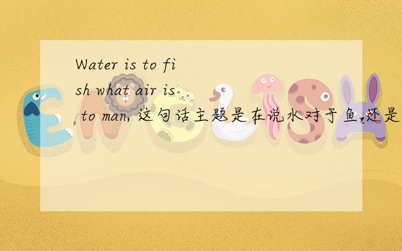 Water is to fish what air is to man, 这句话主题是在说水对于鱼,还是空气对于人?