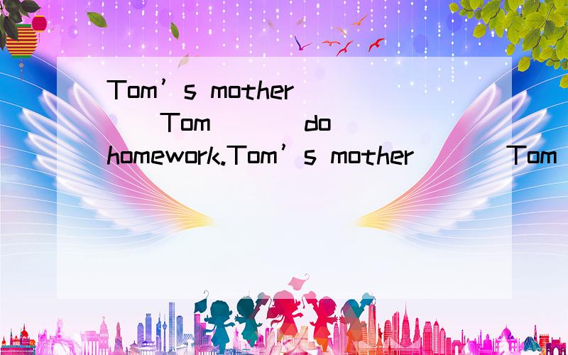 Tom’s mother ( ) Tom ( ) do homework.Tom’s mother ( ) Tom ( ) do homework.(汤姆的妈妈叫汤姆做家庭作业)