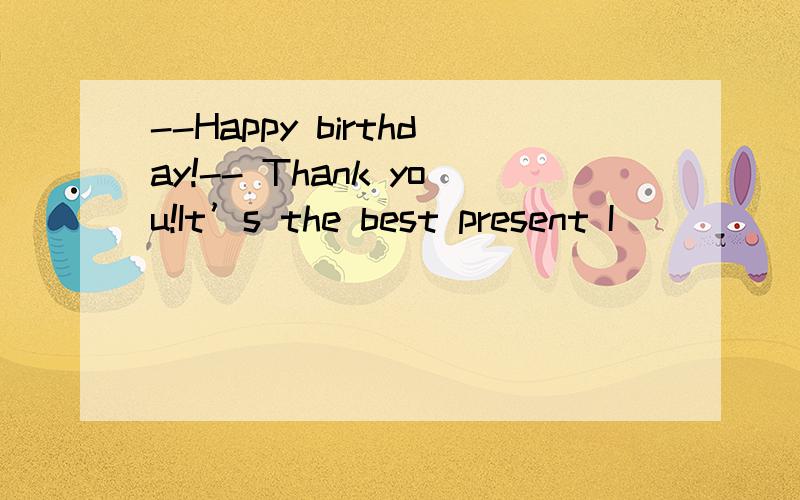 --Happy birthday!-- Thank you!It’s the best present I _____ for.A.should have wished B.--Happy birthday!-- Thank you!It’s the best present I _____ for.A.should have wished B.must have wished.C.may have wished D.could have wished