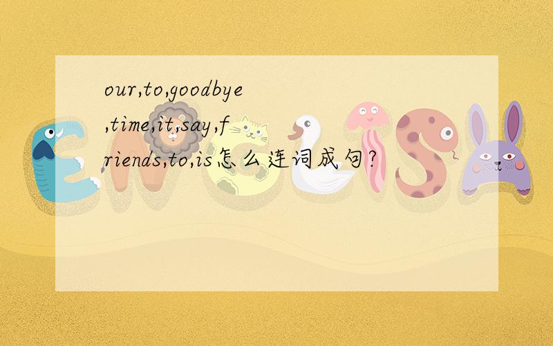 our,to,goodbye,time,it,say,friends,to,is怎么连词成句?