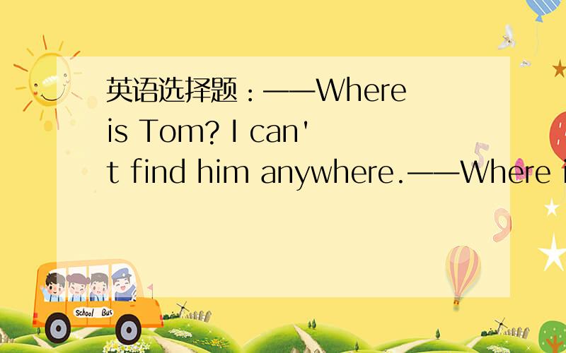 英语选择题：——Where is Tom? I can't find him anywhere.——Where is Tom? I can't find him anywhere.——Perhaps he ____ home.A, has come     B, is going      C,went