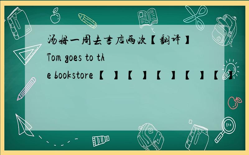 汤姆一周去书店两次【翻译】 Tom goes to the bookstore 【 】 【 】 【 】 【 】 【 】