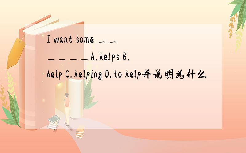 I want some ______A.helps B.help C.helping D.to help并说明为什么