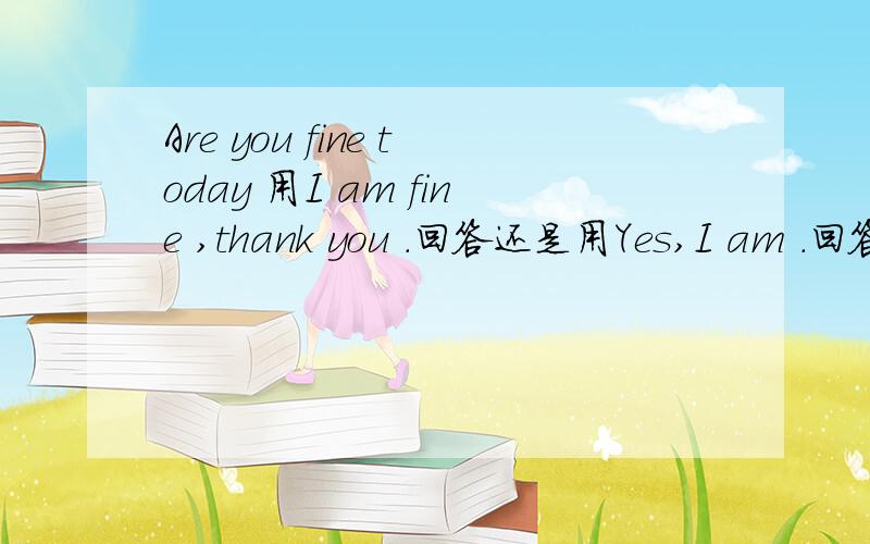 Are you fine today 用I am fine ,thank you .回答还是用Yes,I am .回答