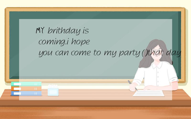 MY brithday is coming.i hope you can come to my party()that day