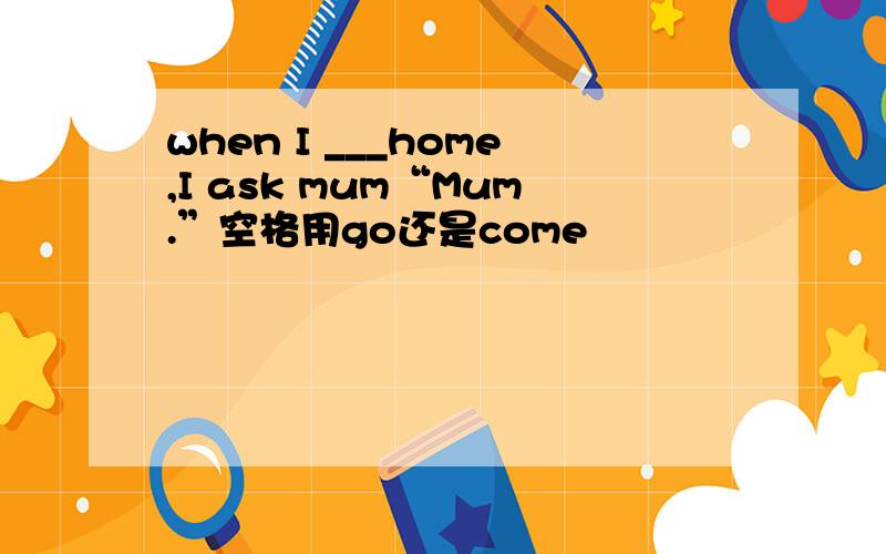 when I ___home,I ask mum“Mum.”空格用go还是come