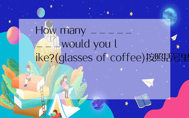 How many ________would you like?(glasses of coffee)按照括号里的适当形式填空