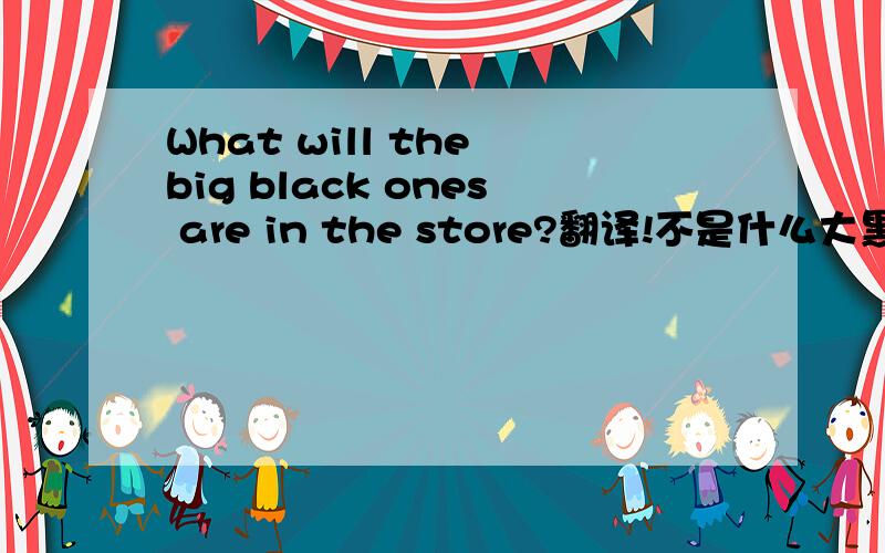 What will the big black ones are in the store?翻译!不是什么大黑有商店,语气通顺
