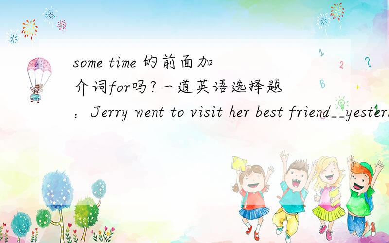 some time 的前面加介词for吗?一道英语选择题：Jerry went to visit her best friend__yesterdaySOMETIMES 有时 SOME TIME 一段时间 SOME TIMES 几次 SOMETIME某个时候选哪一个?如果是SOME TIME 一段时间,前面加for吗?