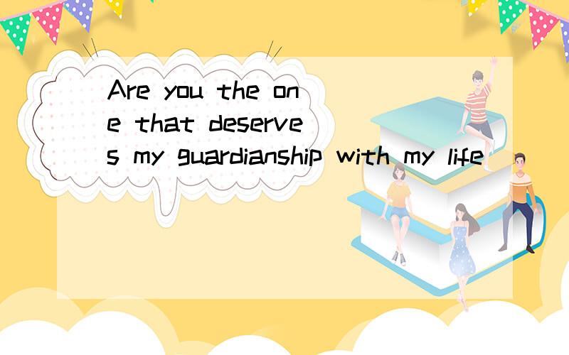 Are you the one that deserves my guardianship with my life