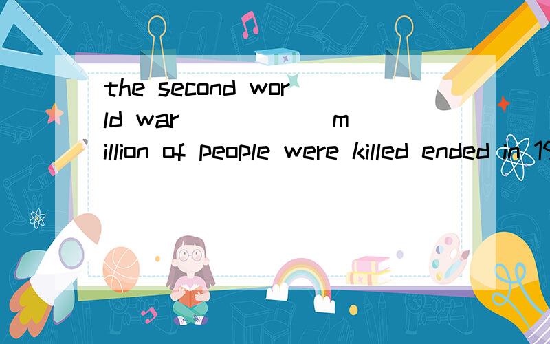 the second world war _____ million of people were killed ended in 1945A.When B during that C in which D which为什么不用A而用C the secnd world war 不是时间吗