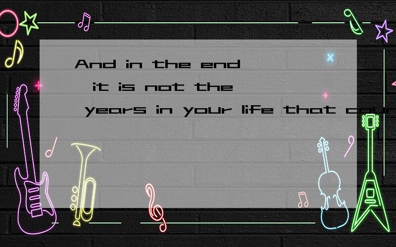 And in the end,it is not the years in your life that count,It is the life in your years.