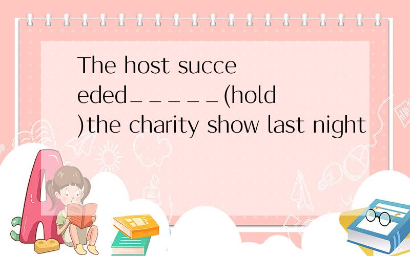 The host succeeded_____(hold)the charity show last night