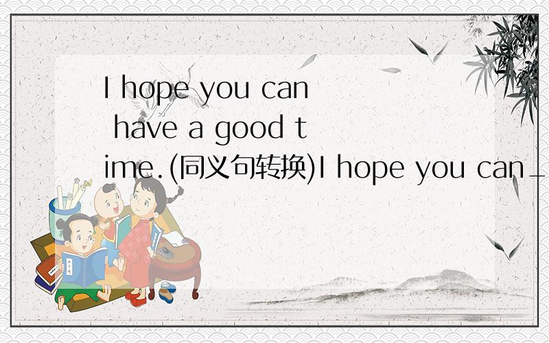 I hope you can have a good time.(同义句转换)I hope you can___ ___.
