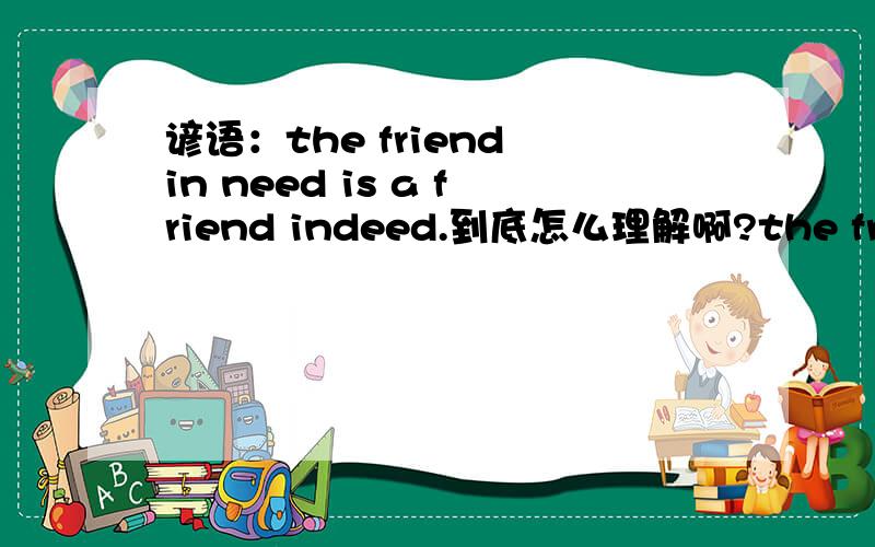 谚语：the friend in need is a friend indeed.到底怎么理解啊?the friend in need,在需要中的朋友,a friend indeed.是真正的朋友,我怎么看不出是“患难见真情”啊?谁能帮我解决一下?